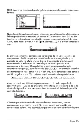 RECT sistema de coordenadas retangular é mostrado selecionado nestas duas
formas:




Quando o sistema de coordenadas retangular ou cartesiano for selecionado, a
linha superior do visor mostrará um campo XYZ e qualquer vetor 2-D ou 3-D
inserido na calculadora é reproduzido como os componentes (x,y,z) do vetor.
Assim, para inserir o vetor A = 3i+2j-5k, usamos [3,2,-5] e o vetor é mostrado
como:




Se em vez de inserir os componentes cartesianos de um vetor inserimos os
componentes cilíndricos (polar) é necessário fornecer a magnitude, r, da
projeção do vetor no plano x-y, um ângulo θ (na medida angular atual)
representando a inclinação de r em relação ao eixo x positivo e um
componente z do vetor. O ângulo θ deve ser inserido precedido pelo
caractere do ângulo (∠), gerado usando ~‚6. Por exemplo, suponha
que tenhamos um vetor com r = 5, θ = 25o (DEG deve ser selecionado como a
medida angular) e z = 2.3, podemos inserir este vetor da seguinte forma:
    „Ô5 ‚í ~‚6 25 ‚í 2.3

Antes de pressionar ` a tela parecerá como a do lado esquerdo da
seguinte figura. Depois de pressionar ` a tela parecerá como a do lado
direito da figura (Para este exemplo o formato numérico foi alterado para Fixo,
com três decimais).




Observe que o vetor é exibido nas coordenadas cartesianas, com os
componentes x = r cos(θ), y = r sin(θ), z = z, mesmo que inserido nas
coordenadas polares. Isto acontece porque o visor do vetor será definido para




                                                                     Página 9-14
 