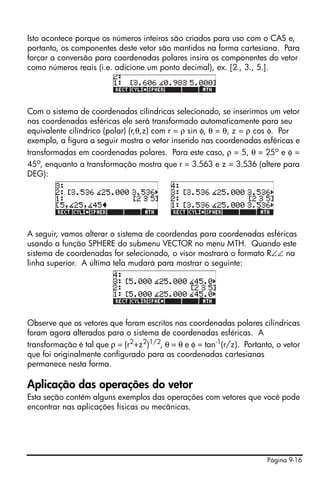 Isto acontece porque os números inteiros são criados para uso com o CAS e,
portanto, os componentes deste vetor são mantidos na forma cartesiana. Para
forçar a conversão para coordenadas polares insira os componentes do vetor
como números reais (i.e. adicione um ponto decimal), ex. [2., 3., 5.].




Com o sistema de coordenadas cilíndricas selecionado, se inserirmos um vetor
nas coordenadas esféricas ele será transformado automaticamente para seu
equivalente cilíndrico (polar) (r,θ,z) com r = ρ sin φ, θ = θ, z = ρ cos φ. Por
exemplo, a figura a seguir mostra o vetor inserido nas coordenadas esféricas e
transformadas em coordenadas polares. Para este caso, ρ = 5, θ = 25o e φ =
45o, enquanto a transformação mostra que r = 3.563 e z = 3.536 (altere para
DEG):




A seguir, vamos alterar o sistema de coordendas para coordenadas esféricas
usando a função SPHERE do submenu VECTOR no menu MTH. Quando este
sistema de coordenadas for selecionado, o visor mostrará o formato R∠∠ na
linha superior. A última tela mudará para mostrar o seguinte:




Observe que os vetores que foram escritos nas coordenadas polares cilíndricas
foram agora alterados para o sistema de coordenadas esféricas. A
transformação é tal que ρ = (r2+z2)1/2, θ = θ e φ = tan-1(r/z). Portanto, o vetor
que foi originalmente configurado para as coordenadas cartesianas
permanece nesta forma.

Aplicação das operações do vetor
Esta seção contém alguns exemplos das operações com vetores que você pode
encontrar nas aplicações físicas ou mecânicas.




                                                                       Página 9-16
 