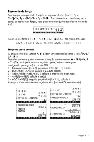Resultante de forças
Supona que uma partícula é sujeita as seguintes forças (em N): F1 =
3i+5j+2k, F2 = -2i+3j-5k e F3 = 2i-3k. Para determinar a resultante, ex. a
soma, de todas estas forças, você pode usar a seguinte abordagem no modo
ALG:




Assim, a resultante é R = F1+ F2 + F3 = (3i+8j-6k)N. No modo RPN use:
       [3,5,2] ` [-2,3,-5] ` [2,0,3] ` + +

Ângulos entre vetores
O ângulo entre dois vetores A, B, podem ser encontrados como θ =cos-1(A•B/
|A||B|)
Suponha que você queira encontrar o ângulo entre os vetores A = 3i-5j+6k, B
= 2i+j-3k, você pode tentar a seguinte operação (medida angular
configurada para graus) no modo ALG:
1 - Insira os vetores [3,-5,6], pressione `, [2,1,-3] e `.
2 - DOT(ANS(1),ANS(2)) calcula o produto escalar
3 - ABS(ANS(3))*ABS((ANS(2)) calcula o produto de magnitudes
4 - ANS(2)/ANS(1) calcula o cos(θ)
5 - ACOS(ANS(1)), seguido por, NUM(ANS(1)), calcula θ
As etapas são mostradas nas seguintes telas (modo ALG, naturalmente):




                                    !!!




                                                                 Página 9-17
 