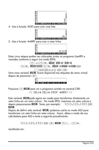 4 - Use a função    LIST para criar uma lista




5 - Use a função    ARRY para criar o vetor linha




Estas cinco etapas podem ser colocadas juntas no programa UserRPL e
inseridas conforme a seguir (no modo RPN)
                    ‚å„°@)TYPE! @OBJ @ @OBJ @
            „°@)STACK @DROP „°@)TYPE! ! LIST@ ! ARRY@ `
                        ³~~cxr ` K
Uma nova variável, @@CXR@@, ficará disponível nas etiquetas do menu virtual
depois de pressionar J:




Pressione ‚@@CXR@@ para ver o programa contido na variável CXR:
                 << OBJ OBJ DROP               RRY >>

Esta variável, @@CXR@@ pode agora ser usada para transformar diretamente um
vetor linha em um vetor coluna. No modo RPN, inserimos um vetor coluna e
depois pressionamos @@CXR@@ . Tente, por exemplo:     [[1],[2],[3]] `
@@CXR@@.
Depois de definir esta variável @@CXR@@, podemos usá-la no modo ALG para
transformar um vetor linha em vetor coluna. Assim, altere o modo da sua
calculadora para ALG e tente o seguinte procedimento:

           [[1],[2],[3]] ` J @@CXR@@ „Ü „î

resultando em:




                                                                      Página 9-24
 