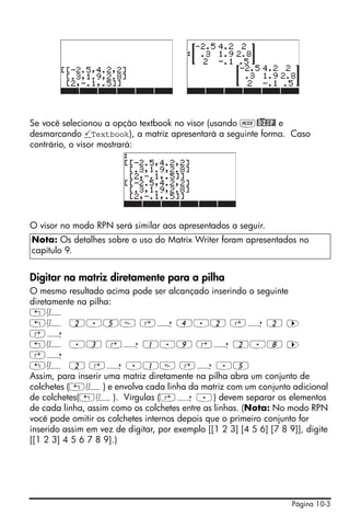 Se você selecionou a opção textbook no visor (usando H@)DISP! e
desmarcando Textbook), a matriz apresentará a seguinte forma. Caso
contrário, o visor mostrará:




O visor no modo RPN será similar aos apresentados a seguir.
Nota: Os detalhes sobre o uso do Matrix Writer foram apresentados no
capítulo 9.


Digitar na matriz diretamente para a pilha
O mesmo resultado acima pode ser alcançado inserindo o seguinte
diretamente na pilha:
„Ô
„Ô 2.5 ‚í 4.2 ‚í 2 ™
‚í
„Ô .3 ‚í 1.9 ‚í 2.8 ™
‚í
„Ô 2 ‚í .1 ‚í .5
Assim, para inserir uma matriz diretamente na pilha abra um conjunto de
colchetes („Ô) e envolva cada linha da matriz com um conjunto adicional
de colchetes(„Ô). Vírgulas (‚í .) devem separar os elementos
de cada linha, assim como os colchetes entre as linhas. (Nota: No modo RPN
você pode omitir os colchetes internos depois que o primeiro conjunto for
inserido assim em vez de digitar, por exemplo [[1 2 3] [4 5 6] [7 8 9]], digite
[[1 2 3] 4 5 6 7 8 9].)




                                                                     Página 10-3
 