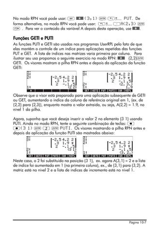No modo RPN você pode usar: J @@@A@@@ {3,1} ` „ì PUT. De
forma alternativa, no modo RPN você pode usar: „ì³ (2,3) `
K . Para ver o conteúdo da variável A depois desta operação, use @@@A@@@.

Funções GETI e PUTI
As funções PUTI e GETI são usadas nos programas UserRPL pelo fato de que
elas mantêm o controle de um índice para aplicações repetidas das funções
PUT e GET. A lista de índices nas matrizes varia primeira por coluna. Para
ilustrar seu uso propomos o seguinte exercício no modo RPN: @@@A@@@ {2,2}`
GETI. Os visores mostram a pilha RPN antes e depois da aplicação da função
GETI:




Observe que o visor está preparado para uma aplicação subsequente de GETI
ou GET, aumentando o índice da coluna de referência original em 1, (ex. de
{2,2} para {2,3}), enquanto mostra o valor extraído, ou seja, A(2,2) = 1.9, no
nível 1 da pilha.

Agora, suponha que você deseja inserir o valor 2 no elemento {3 1} usando
PUTI. Ainda no modo RPN, tente a seguinte combinação de teclas: ƒ
ƒ{3 1} ` 2 ` PUTI. Os visores mostrando a pilha RPN antes e
depois da aplicação da função PUTI são mostrados abaixo:




Neste caso, o 2 foi substituido na posição {3 1}, ex. agora A(3,1) = 2 e a lista
de índice foi aumentada em 1 (na primeira coluna), ex., de {3,1} para {3,2}. A
matriz está no nível 2 e a lista de índices de incremento está no nível 1.




                                                                      Página 10-7
 