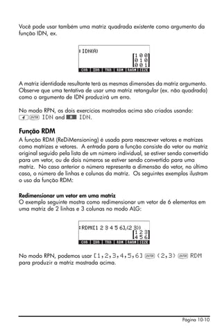 Você pode usar também uma matriz quadrada existente como argumento da
função IDN, ex.




A matriz identidade resultante terá as mesmas dimensões da matriz argumento.
Observe que uma tentativa de usar uma matriz retangular (ex. não quadrada)
como o argumento de IDN produzirá um erro.

No modo RPN, os dois exercícios mostrados acima são criados usando:
4` IDN and @@@A@@@ IDN.

Função RDM
A função RDM (ReDiMensioning) é usada para reescrever vetores e matrizes
como matrizes e vetores. A entrada para a função consiste do vetor ou matriz
original seguido pela lista de um número individual, se estiver sendo convertido
para um vetor, ou de dois números se estiver sendo convertido para uma
matriz. No caso anterior o número representa a dimensão do vetor, no último
caso, o número de linhas e colunas da matriz. Os seguintes exemplos ilustram
o uso da função RDM:

Redimensionar um vetor em uma matriz
O exemplo seguinte mostra como redimensionar um vetor de 6 elementos em
uma matriz de 2 linhas e 3 colunas no modo ALG:




No modo RPN, podemos usar [1,2,3,4,5,6] ` {2,3} ` RDM
para produzir a matriz mostrada acima.




                                                                     Página 10-10
 