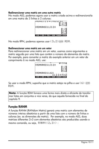 Redimensionar uma matriz em uma outra matriz
No modo ALG, podemos agora usar a matriz criada acima e redimensioná-la
em uma matriz de 3 linhas e 2 colunas:




No modo RPN, podemos apenas usar {3,2}` RDM.

Redimensionar uma matriz em um vetor
Para redimensionar uma matriz em um vetor, usamos como argumentos a
matriz seguida por uma lista que contém o número de elementos da matriz.
Por exemplo, para converter a matriz do exemplo anterior em um vetor de
comprimento 6 no modo ALG, use:




Se usar o modo RPN, suponha que a matriz esteja na pilha e use {6} `
RDM.

Nota: A função RDM fornece uma forma mais direta e eficiente de transfor-
mar listas em conjuntos e vice versa, do que aquela fornecida no final do
capítulo 9.


Função RANM
A função RANM (RANdom Matrix) gerará uma matriz com elementos de
números inteiros aleatórios a partir de uma lista com o número de linhas e
colunas (ex. as dimensões da matriz). Por exemplo, no modo ALG, duas
matrizes diferentes 2×3 com elementos aleatórios são produzidas usando o
mesmo comando, ou seja, R NM({2,3}) :




                                                                  Página 10-11
 