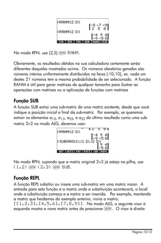 No modo RPN, use {2,3} ` R NM.

Obviamente, os resultados obtidos na sua calculadora certamente serão
diferentes daqueles mostrados acima. Os números aleatórios gerados são
números inteiros uniformemente distribuidos na faixa [-10,10], ex. cada um
destes 21 números tem a mesma probabilidade de ser selecionado. A função
RANM é útil para gerar matrizes de qualquer tamanho para ilustrar as
operações com matrizes ou a aplicação de funções com matrizes

Função SUB
A função SUB extrai uma sub-matriz de uma matriz existente, desde que você
indique a posição inicial e final da sub-matriz. Por exemplo, se queremos
extrair os elementos a12, a13, a22, e a23 do último resultado como uma sub-
matriz 2×2 no modo ALG, devemos usar:




No modo RPN, supondo que a matriz original 2×3 já esteja na pilha, use
{1,2} ` {2,3} ` SUB.

Função REPL
A função REPL substitui ou insere uma sub-matriz em uma matriz maior. A
entrada para esta função é a matriz onde a substituição acontecerá, o local
onde a substituição começa e a matriz a ser inserida. Por exemplo, mantendo
a matriz que herdamos do exemplo anterior, insira a matriz:
[[1,2,3],[4,5,6],[7,8,9]]. No modo ALG, o seguinte visor à
esquerda mostra a nova matriz antes de pressionar `. O visor à direita




                                                                 Página 10-12
 