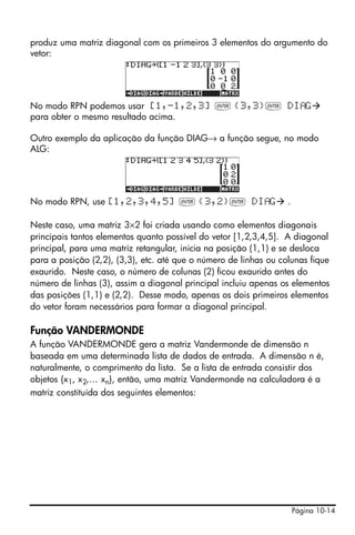 produz uma matriz diagonal com os primeiros 3 elementos do argumento do
vetor:




No modo RPN podemos usar [1,-1,2,3] ` {3,3}` DI G
para obter o mesmo resultado acima.

Outro exemplo da aplicação da função DIAG→ a função segue, no modo
ALG:




No modo RPN, use [1,2,3,4,5] ` {3,2}` DI G                        .

Neste caso, uma matriz 3×2 foi criada usando como elementos diagonais
principais tantos elementos quanto possível do vetor [1,2,3,4,5]. A diagonal
principal, para uma matriz retangular, inicia na posição (1,1) e se desloca
para a posição (2,2), (3,3), etc. até que o número de linhas ou colunas fique
exaurido. Neste caso, o número de colunas (2) ficou exaurido antes do
número de linhas (3), assim a diagonal principal incluiu apenas os elementos
das posições (1,1) e (2,2). Desse modo, apenas os dois primeiros elementos
do vetor foram necessários para formar a diagonal principal.

Função VANDERMONDE
A função VANDERMONDE gera a matriz Vandermonde de dimensão n
baseada em uma determinada lista de dados de entrada. A dimensão n é,
naturalmente, o comprimento da lista. Se a lista de entrada consistir dos
objetos {x1, x2,… xn}, então, uma matriz Vandermonde na calculadora é a
matriz constituída dos seguintes elementos:




                                                                      Página 10-14
 
