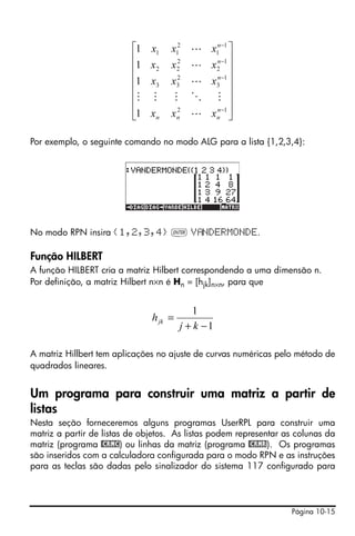 ⎡1   x1   x12 L x1n −1 ⎤
                          ⎢                 n ⎥
                          ⎢1   x2   x 2 L x 2 −1 ⎥
                                      2


                          ⎢1   x3   x3 L x3 −1 ⎥
                                      2     n

                          ⎢                      ⎥
                          ⎢M    M    M O M ⎥
                          ⎢1   xn   x n L x n −1 ⎥
                                      2     n
                          ⎣                      ⎦

Por exemplo, o seguinte comando no modo ALG para a lista {1,2,3,4}:




No modo RPN insira {1,2,3,4} ` V NDERMONDE.

Função HILBERT
A função HILBERT cria a matriz Hilbert correspondendo a uma dimensão n.
Por definição, a matriz Hilbert n×n é Hn = [hjk]n×n, para que


                                            1
                               h jk =
                                        j + k −1

A matriz Hillbert tem aplicações no ajuste de curvas numéricas pelo método de
quadrados lineares.


Um programa para construir uma matriz a partir de
listas
Nesta seção forneceremos alguns programas UserRPL para construir uma
matriz a partir de listas de objetos. As listas podem representar as colunas da
matriz (programa @CRMC) ou linhas da matriz (programa @CRMR). Os programas
são inseridos com a calculadora configurada para o modo RPN e as instruções
para as teclas são dadas pelo sinalizador do sistema 117 configurado para




                                                                   Página 10-15
 