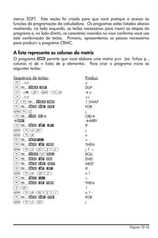 menus SOFT. Esta seção foi criada para que você pratique o acesso às
funções de programação da calculadora. Os programas estão listados abaixo
mostrando, no lado esquerdo, as teclas necessárias para inserir as etapas do
programa e, no lado direito, os caracteres inseridos no visor conforme você usa
esta combinação de teclas. Primeiro, apresentamos os passos necessários
para produzir o programa CRMC.

A lista representa as colunas da matriz
O programa @CRMC permite que você elabore uma matriz p×n (ex. linhas p ,
colunas n) de n listas de p elementos. Para criar o programa insira as
seguintes teclas:

Sequência de teclas:                     Produz:
‚å                                       «
„°@)STACK! @@DUP@                        DUP
‚ é # ~ „n                                  n
‚å                                       <<
1„°@)STACK! @SWAP                        1 SWAP
„°@)BRCH! @)FOR@! @FOR@                  FOR
~„j                                      j
„°@)TYPE OBJ                             OBJ
  ARRY@                                     ARRY
„°@)BRCH! @)@IF@@ @@IF@@                 IF
~ „j#                                    j
~ „n                                     n
„°@)TEST! @@@<@@@                        <
„°@)BRCH! @)@IF@ @THEN                   THEN
~ „j #1+                                 j1 +
„°@)STACK! L@ROLL                        ROLL
„°@)BRCH! @)@IF@ @END                    END
„°@)BRCH! @)FOR@! @NEXT                  NEXT
„°@)BRCH! @)@IF@ @@IF@@                  IF
~ „n #1                                  n1
„°@)TEST! @@@>@@@                        >
„°@)BRCH! @@IF@ @THEN                    THEN
1#                                       1
~ „n #1-                                 n1-
„°@)BRCH! @)FOR@! @FOR@                  FOR
~ „j #                                   j




                                                                   Página 10-16
 