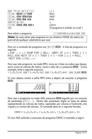 ~ „j #1+                                j1+
„°@)STACK! L@ROLL!                      ROLL
„°@)BRCH! @)FOR@! @NEXT!                NEXT
„°@)BRCH! )@@IF@! @END@                 END
~„n #                                   n
„´@)MATRX! @)COL! @COL!                 COL
`                                       O programa é exibido no nível 1

Para salvar o programa:                     ³~~crmc~ K
Nota: Se você salvar este programa no seu diretório HOME ele estará dis-
ponível de qualquer subdiretório que usar.


Para ver o conteúdo do programa use J‚@CRMC. A lista de programa é a
seguinte.
« DUP → n « 1 SW P FOR j OBJ→ → RRY IF j n < THEN j 1 +
ROLL END NEXT IF n 1 > THEN 1 n 1 - FOR j j 1 + ROLL
 NEXT END n COL→ » »

Para usar este programa, no modo RPN, insira as n listas na ordem que deseja,
assim como as colunas da matriz, insira o valor de n e pressione @CRMC. Como
exemplo, tente o seguinte exercício:
 {1,2,3,4} ` {1,4,9,16} ` {1,8,27,64} ` 3 ` @CRMC

O visor abaixo mostra a pilha RPN antes e depois de executar o programa
@CRMC:




Para usar o programa no modo ALG, pressione @CRMC seguido por um conjunto
de parênteses („Ü). Dentro dos parênteses digite as listas de dados
representando as colunas da matriz, separadas por colunas e finalmente uma
vírgula e o número de colunas. O comando deve ter o seguinte formato:

      CRMC({1,2,3,4}, {1,4,9,16}, {1,8,27,64}, 3)

O visor ALG exibindo a execução de programa CRMC é mostrado a seguir:




                                                                  Página 10-17
 