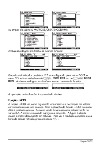 ou através do submenu MATRICES/CREATE/COLUMN:




Ambas abordagens mostrarão as mesmas funções:




Quando o sinalizador do sistem 117 for configurado para menus SOFT, o
menu COL está acessível através „´!)MATRX !)@@COL@ ou de „Ø!)@CREAT@
!)@@COL@ . Ambas abordagens mostrarão o mesmo conjunto de funções:




A operação destas funções é apresentada abaixo.

Função     COL
A função →COL usa como argumento uma matriz e a decompõe em vetores
correspondentes às suas colunas. Uma aplicação da função →COL no modo
ALG é mostrada abaixo. A matriz usada foi armazenada anteriormente na
variável A. A matriz é mostrada na figura à esquerda. A figura à direita
mostra a matriz decomposta em colunas. Para ver o resultado completo, use a
linha de edição (ativado pressionando-se ˜).




                                                                Página 10-19
 
