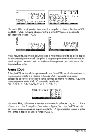 No modo RPN, você precisa listar a matriz na pilha e ativar a função →COL,
ex. @@@A@@@ →COL. A figura abaixo mostra a pilha RPN antes e depois da
aplicação da função →COL.




Neste resultado, a primeira coluna ocupa o nível mais elevado da pilha depois
da decomposição e o nível 1da pilha é ocupado pelo número de colunas da
matriz original. A matriz não sobrevive a decomposição, ex. não está mais
disponível na pilha.

Função COL
A função COL→ tem efeito oposto ao da função →COL, ex. dado n vetores do
mesmo comprimento e o número n, função COL→ constrói uma matriz
colocando os vetores de entrada como colunas da matriz resultante. Aqui está
um exemplo no modo ALG. O comando usado foi:
COL ([1,2,3],[4,5,6],[7,8,9],3)




No modo RPN, coloque os n vetores nos níveis da pilha n+1, n, n-1,…,2 e o
número n no nível 1 da pilha. Com esta configuração, a função COL→ coloca
os vetores como colunas na matriz resultante. A figura abaixo mostra a pilha
RPN antes e depois de usar a função COL→.




                                                                  Página 10-20
 
