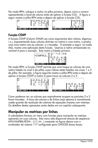 No modo RPN, coloque a matriz na pilha primeiro, depois insira o número
representando o local da coluna antes de aplicar a função COL-. A figura a
seguir mostra a pilha RPN antes e depois de aplicar a função COL-.




Função CSWP
A função CSWP (Column SWaP) usa como argumentos dois índices, digamos,
i e j, (representando duas colunas distintas na matriz) e uma matriz, e produz
uma nova matriz com as colunas i e j trocadas. O exemplo a seguir, no modo
ALG, mostra uma aplicação desta função. Usamos a matriz armazenada na
variável A para o exemplo. Esta matriz é listada primeiro.




No modo RPN, a função CSWP permite que você troque as colunas de uma
matriz listada no nível 3 da pilha, cujos índices estão listados nos níveis 1 e 2
da pilha. Por exemplo, a figura seguinte mostra a pilha RPN antes e depois de
aplicar a função CSWP à matriz A para trocar as colunas 2 e 3:




Como podemos ver, as colunas que orginalmente ocupam as posições 2 e 3
foram trocadas. A troca de colunas e de linhas (veja abaixo) é normalmente
usada quando da resolução de sistemas de equações lineares com matrizes.
Os detalhes destas operações serão dados em um capítulo subsequente.

Manipular as matrizes por linhas
A calculadora fornece um menu com funções para manipular as matrizes
operando em suas colunas. Este menu está disponível através da seqüência
MTH/MATRIX/ROW..: („´) mostrado na figura abaixo com o
sinalizador do sistema 117 configurado para CHOOSE boxes boxes:




                                                                      Página 10-22
 