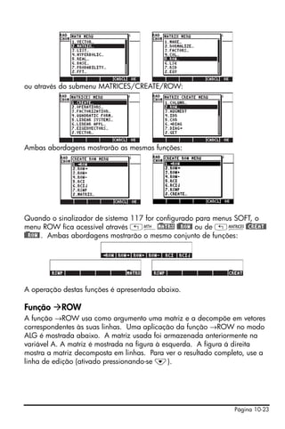 ou através do submenu MATRICES/CREATE/ROW:




Ambas abordagens mostrarão as mesmas funções:




Quando o sinalizador de sistema 117 for configurado para menus SOFT, o
menu ROW fica acessível através „´!)MATRX !)@@ROW@ ou de „Ø!)@CREAT@
!)@@ROW@ . Ambas abordagens mostrarão o mesmo conjunto de funções:




A operação destas funções é apresentada abaixo.

Função     ROW
A função →ROW usa como argumento uma matriz e a decompõe em vetores
correspondentes às suas linhas. Uma aplicação da função →ROW no modo
ALG é mostrada abaixo. A matriz usada foi armazenada anteriormente na
variável A. A matriz é mostrada na figura à esquerda. A figura á direita
mostra a matriz decomposta em linhas. Para ver o resultado completo, use a
linha de edição (ativado pressionando-se ˜).




                                                                Página 10-23
 