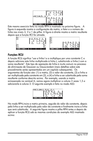 Este mesmo exercício feito no modo RPN é mostrado na próxima figura. A
figura à esquerda mostra a configuração da matriz, o fator e o número da
linha nos níveis 3, 2 e 1 da pilha. A figura à direita mostra a matriz resultante
depois que a função RCI foi ativada.




Funções RCIJ
A função RCIJ significa “use a linha I e a multiplique por uma constante C e
depois adicione esta linha multiplicada à linha J, substituindo a linha J com a
soma resultante” Este tipo de operação de linha é muito comum no processo
de eliminação de Gaussian ou Gauss-Jordam (mais detalhes sobre este
procedimento serão apresentados em um capítulo subsequente). Os
argumentos da função são: (1) a matriz, (2) o valor da constante, (3) a linha a
ser multiplicada pela constante em (2), e (4) a linha a ser substituída pela soma
resultante conforme descrito acima. Por exemplo, usando a matriz
armazenada na variável A, vamos agora multiplicar a coluna 3 vezes 1,5 e
adicioná-la à coluna 2. O seguinte exemplo é feito no modo ALG:




No modo RPN,insira a matriz primeiro, seguida do valor da constante, depois
pela linha a ser multiplicada pelo valor da constante e finalmente insira a linha
que será substituída. A seguinte figura mostra a pilha RPN antes e depois de
aplicar a função RCIJ sob as mesmas condições do exemplo ALG mostrado
acima:




                                                                      Página 10-27
 