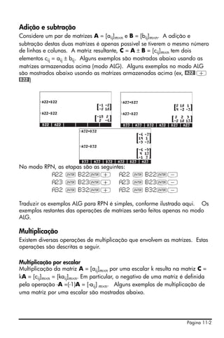Adição e subtração
Considere um par de matrizes A = [aij]m×n e B = [bij]m×n. A adição e
subtração destas duas matrizes é apenas possível se tiverem o mesmo número
de linhas e colunas. A matriz resultante, C = A ± B = [cij]m×n tem dois
elementos cij = aij ± bij. Alguns exemplos são mostrados abaixo usando as
matrizes armazenadas acima (modo ALG). Alguns exemplos no modo ALG
são mostrados abaixo usando as matrizes armazenadas acima (ex, @A22@ +
@B22@)




No modo RPN, as    etapas são as seguintes:
           22      ` B22`+                22 ` B22`-
           23      ` B23`+                23 ` B23`-
           32      ` B32`+                32 ` B32`-

Traduzir os exemplos ALG para RPN é simples, conforme ilustrado aqui. Os
exemplos restantes das operações de matrizes serão feitos apenas no modo
ALG.

Multiplicação
Existem diversas operações de multiplicação que envolvem as matrizes. Estas
operações são descritas a seguir.

Multiplicação por escalar
Multiplicação da matriz A = [aij]m×n por uma escalar k resulta na matriz C =
kA = [cij]m×n = [kaij]m×n. Em particular, o negativo de uma matriz é definida
pela operação -A =(-1)A = [-aij] m×n. Alguns exemplos de multiplicação de
uma matriz por uma escalar são mostrados abaixo.




                                                                     Página 11-2
 