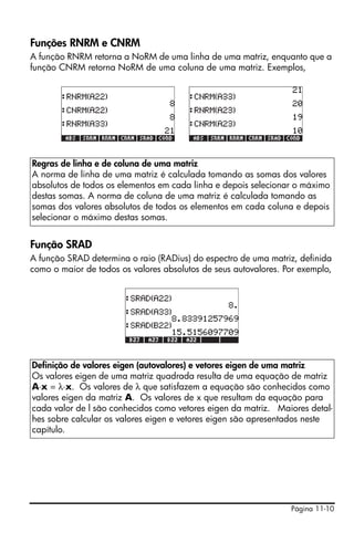 Funções RNRM e CNRM
A função RNRM retorna a NoRM de uma linha de uma matriz, enquanto que a
função CNRM retorna NoRM de uma coluna de uma matriz. Exemplos,




Regras de linha e de coluna de uma matriz
A norma de linha de uma matriz é calculada tomando as somas dos valores
absolutos de todos os elementos em cada linha e depois selecionar o máximo
destas somas. A norma de coluna de uma matriz é calculada tomando as
somas dos valores absolutos de todos os elementos em cada coluna e depois
selecionar o máximo destas somas.


Função SRAD
A função SRAD determina o raio (RADius) do espectro de uma matriz, definida
como o maior de todos os valores absolutos de seus autovalores. Por exemplo,




Definição de valores eigen (autovalores) e vetores eigen de uma matriz
Os valores eigen de uma matriz quadrada resulta de uma equação de matriz
A⋅x = λ⋅x. Os valores de λ que satisfazem a equação são conhecidos como
valores eigen da matriz A. Os valores de x que resultam da equação para
cada valor de l são conhecidos como vetores eigen da matriz. Maiores detal-
hes sobre calcular os valores eigen e vetores eigen são apresentados neste
capítulo.




                                                                 Página 11-10
 
