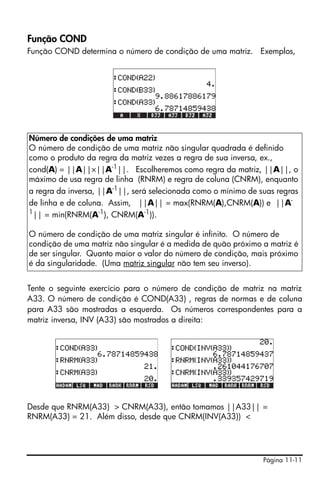 Função COND
Função COND determina o número de condição de uma matriz. Exemplos,




Número de condições de uma matriz
O número de condição de uma matriz não singular quadrada é definido
como o produto da regra da matriz vezes a regra de sua inversa, ex.,
cond(A) = ||A||×||A-1||. Escolheremos como regra da matriz, ||A||, o
máximo de usa regra de linha (RNRM) e regra de coluna (CNRM), enquanto
a regra da inversa, ||A-1||, será selecionada como o mínimo de suas regras
de linha e de coluna. Assim, ||A|| = max(RNRM(A),CNRM(A)) e ||A-
1
  || = min(RNRM(A-1), CNRM(A-1)).

O número de condição de uma matriz singular é infinito. O número de
condição de uma matriz não singular é a medida de quão próximo a matriz é
de ser singular. Quanto maior o valor do número de condição, mais próximo
é da singularidade. (Uma matriz singular não tem seu inverso).


Tente o seguinte exercício para o número de condição de matriz na matriz
A33. O número de condição é COND(A33) , regras de normas e de coluna
para A33 são mostradas a esquerda. Os números correspondentes para a
matriz inversa, INV (A33) são mostrados a direita:




Desde que RNRM(A33) > CNRM(A33), então tomamos ||A33|| =
RNRM(A33) = 21. Além disso, desde que CNRM(INV(A33)) <




                                                                Página 11-11
 