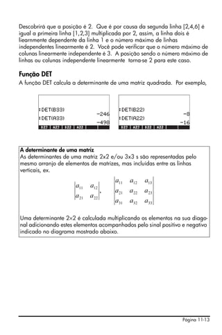 Descobrirá que a posição é 2. Que é por causa da segunda linha [2,4,6] é
igual a primeira linha [1,2,3] multiplicada por 2, assim, a linha dois é
liearnmente dependente da linha 1 e o número máximo de linhas
independentes linearmente é 2. Você pode verificar que o número máximo de
colunas linearmente independente é 3. A posição sendo o número máximo de
linhas ou colunas independente linearmente torna-se 2 para este caso.

Função DET
A função DET calcula a determinante de uma matriz quadrada. Por exemplo,




A determinante de uma matriz
As determinantes de uma matriz 2x2 e/ou 3x3 s são representadas pelo
mesmo arranjo de elementos de matrizes, mas incluídas entre as linhas
verticais, ex.
                                        a11    a12    a13
                      a11    a12
                                    ,   a 21   a 22   a 23
                      a 21   a 22
                                        a31    a32    a33

Uma determinante 2×2 é calculada multiplicando os elementos na sua diago-
nal adicionando estes elementos acompanhados pelo sinal positivo e negativo
indicado no diagrama mostrado abaixo.




                                                                 Página 11-13
 