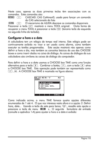Neste caso, apenas as duas primeiras teclas têm associações com os
comandos. Estes comandos são:
@CASCM A        CASCMD: CAS CoMmanD, usado para lançar um comando
                do CAS selecionado da lista
 @HELP B        O mecanismo de AJUDA descreve os comandos disponíveis
Pressionar a tecla L mostrará o menu TOOL original. Outra forma de
recuperar o menu TOOL é pressionar a tecla I (terceira tecla da esquerda
na segunda linha do teclado).

Configurar a hora e a data
A calculadora tem um relógio de tempo real interno. Este relógio pode ser
continuamente exibido no visor e ser usado como alarme, como também
executar as tarefas programadas. Esta seção mostrará não apenas como
definir a hora e dia, mas também os conceitos básicos do uso das CHOOSE
boxes e como inserir dados na caixa de diálogo. As caixas de diálogos da sua
calculadora são similares às caixas de diálogo do computador.

Para definir a hora e a data usamos a CHOOSE box TIME como uma função
alternativa para a tecla 9. Combinar o botão, ‚, com a tecla 9 ativa
a CHOOSE box TIME. Esta operação pode também ser representada como
‚Ó. A CHOOSE box TIME é mostrada na figura abaixo:




Como indicado acima, o menu TIME fornece quatro opções diferentes
enumeradas de 1 até 4. O que nos interessa nesta altura é a opção 3. Definir
hora, data... Usando a tecla de seta para baixo, ˜, ressalte esta opção e
pressione a tecla de menu !!@@OK#@ s.. O seguinte formulário de entrada
(consulte o apêndice 1-A) para ajustar a hora e a data é exibido:




                                                                   Página 1-8
 