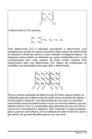 A determinante é 2×2, portanto,


                       a11    a12
                                     = a11 ⋅ a 22 − a12 ⋅ a 21
                       a 21   a 22

Uma determinante 3×3 é calculada aumentando a determinante, uma
operação que consiste em copiar as primeiras duas colunas da determinante
e colocá-las a direita da coluna 3, como mostrado no diagrama abaixo. O
diagrama mostra também os elementos que serão multiplicados com o sinal
correspondente para cada produto, de forma similar conforme feito
anteriormente para uma determinante 2×2. Depois da multiplicação os
resultados são adicionadas juntos para obter o determinante.




Para as matrizes quadradas de determinantes de ordem superior podem ser
calculadas para usar a determinante de ordem menor chamadas de cofatores.
A idéia geral é “expandir” uma determinante de uma matriz n×n (também
mencionada como uma determinante n×n) em um soma de cofatores, que são
determinantes (n-1)×(n-1), multiplicadas pelos elementos de uma única fila ou
coluna com sinais positivos e negativos. Esta “expansão” é então carregada
para o próximo nível (inferior), com os cofatores de ordem (n-2)×(n-2) e assim
por diante, até que são deixadas apenas com uma soma




                                                                   Página 11-14
 