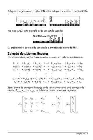 A figura a seguir mostra a pilha RPN antes e depois de aplicar a função LCXM-
:




No modo ALG, este exemplo pode ser obtido usando:




O programa P1 deve ainda ser criado e armazenado no modo RPN.

Solução de sistemas lineares
Um sistema de equações lineares n nas variáveis m pode ser escrito como

    a11⋅x1 + a12⋅x2 + a13⋅x3 + …+           a1,m-1⋅x m-1 + a1,m⋅x m = b1,
    a21⋅x1 + a22⋅x2 + a23⋅x3 + …+           a2,m-1⋅x m-1 + a2,m⋅x m = b2,
    a31⋅x1 + a32⋅x2 + a33⋅x3 + …+           a3,m-1⋅x m-1 + a3,m⋅x m = b3,
           .       .        .        …      .               .          .
           .       .        .        …      .               .          .
   an-1,1⋅x1 + an-1,2⋅x2 + an-1,3⋅x3 + …+   an-1,m-1⋅x m-1 + an-1,m⋅x m = bn-1,
     an1⋅x1 + an2⋅x2 + an3⋅x3 + …+          an,m-1⋅x m-1 + an,m⋅x m = bn.

Este sistema de equações lineares pode ser escritos como uma equação de
matriz, An×m⋅xm×1 = bn×1, se definimos amatriz e vetores seguintes:


             ⎡ a11   a12 L a1m ⎤           ⎡ x1 ⎤           ⎡ b1 ⎤
             ⎢a                 ⎥
                     a22 L a2 m ⎥          ⎢x ⎥             ⎢b ⎥
         A = ⎢ 21                       x= ⎢ 2⎥         b = ⎢ 2⎥
             ⎢ M      M O M ⎥              ⎢M⎥              ⎢M⎥
             ⎢                  ⎥          ⎢ ⎥              ⎢ ⎥
             ⎣an1    an 2 L anm ⎦ n×m
                                      ,    ⎣ xm ⎦ m×1 ,     ⎣bn ⎦ n×1




                                                                       Página 11-18
 