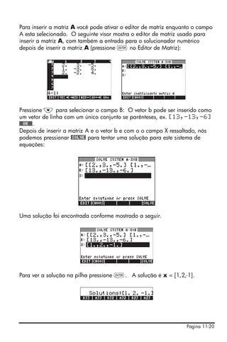 Para inserir a matriz A você pode ativar o editor de matriz enquanto o campo
A esta selecionado. O seguinte visor mostra o editor de matriz usado para
inserir a matriz A, com também a entrada para o solucionador numérico
depois de inserir a matriz A (pressione ` no Editor de Matriz):




Pressione ˜ para selecionar o campo B: O vetor b pode ser inserido como
um vetor de linha com um único conjunto se parênteses, ex. [13,-13,-6]
@@@OK@@@.
Depois de inserir a matriz A e o vetor b e com o o campo X ressaltado, nós
podemos pressionar @SOLVE! para tentar uma solução para este sistema de
equações:




Uma solução foi encontrada conforme mostrado a seguir.




Para ver a solução na pilha pressione `. A solução é x = [1,2,-1].




                                                                 Página 11-20
 