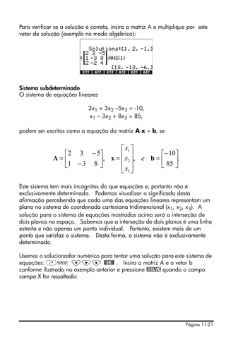 Para verificar se a solução é correta, insira a matriz A e multiplique por este
vetor de solução (exemplo no modo algébrico):




Sistema subdeterminado
O sistema de equações lineares

                            2x1 + 3x2 –5x3 = -10,
                            x1 – 3x2 + 8x3 = 85,

podem ser escritos como a equação da matriz A⋅x = b, se


                                ⎡ x1 ⎤
                ⎡2 3 − 5⎤       ⎢ ⎥           ⎡− 10⎤
              A=⎢        ⎥, x = ⎢ x2 ⎥, e b = ⎢ 85 ⎥.
                ⎣1 − 3 8 ⎦      ⎢ x3 ⎥        ⎣    ⎦
                                ⎣ ⎦

Este sistema tem mais incógnitas do que equações e, portanto não é
exclusivamente determinada. Podemos visualizar o significado desta
afirmação percebendo que cada uma das equações lineares representam um
plano no sistema de coordenada cartesiana tridimensional (x1, x2, x3). A
solução para o sistema de equações mostradas acima será a interseção de
dois planos no espaço. Sabemos que a interseção de dois planos é uma linha
estreita e não apenas um ponto individual. Portanto, existem mais de um
ponto que satisfaz o sistema. Desta forma, o sistema não é exclusivamente
determinado.

Usemos o solucionador numérico para tentar uma solução para este sistema de
equações: ‚Ï ˜˜˜ @@OK@@ . Insira a matriz A e o vetor b
conforme ilustrado no exemplo anterior e pressione @SOLVE quando o campo
campo X for ressaltado:




                                                                     Página 11-21
 