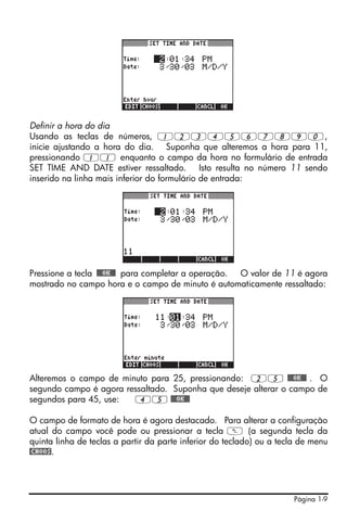 Definir a hora do dia
Usando as teclas de números, 1234567890,
inicie ajustando a hora do dia. Suponha que alteremos a hora para 11,
pressionando 11 enquanto o campo da hora no formulário de entrada
SET TIME AND DATE estiver ressaltado. Isto resulta no número 11 sendo
inserido na linha mais inferior do formulário de entrada:




Pressione a tecla !!@@OK#@ para completar a operação. O valor de 11 é agora
mostrado no campo hora e o campo de minuto é automaticamente ressaltado:




Alteremos o campo de minuto para 25, pressionando: 25 !!@@OK#@ . O
segundo campo é agora ressaltado. Suponha que deseje alterar o campo de
segundos para 45, use:  45 !!@@OK#@

O campo de formato de hora é agora destacado. Para alterar a configuração
atual do campo você pode ou pressionar a tecla W (a segunda tecla da
quinta linha de teclas a partir da parte inferior do teclado) ou a tecla de menu
@CHOOS.




                                                                      Página 1-9
 