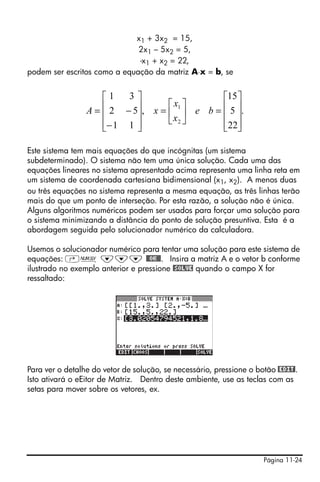 x1 + 3x2 = 15,
                              2x1 – 5x2 = 5,
                              -x1 + x2 = 22,
podem ser escritos como a equação da matriz A⋅x = b, se


                   ⎡1   3⎤                    ⎡15 ⎤
                   ⎢ 2 − 5⎥, x = ⎡ x1 ⎤ e b = ⎢ 5 ⎥.
                 A=⎢      ⎥      ⎢x ⎥         ⎢ ⎥
                   ⎢− 1 1 ⎥      ⎣ 2⎦         ⎢22⎥
                   ⎣      ⎦                   ⎣ ⎦

Este sistema tem mais equações do que incógnitas (um sistema
subdeterminado). O sistema não tem uma única solução. Cada uma das
equações lineares no sistema apresentado acima representa uma linha reta em
um sistema de coordenada cartesiana bidimensional (x1, x2). A menos duas
ou três equações no sistema representa a mesma equação, as três linhas terão
mais do que um ponto de interseção. Por esta razão, a solução não é única.
Alguns algoritmos numéricos podem ser usados para forçar uma solução para
o sistema minimizando a distância do ponto de solução presuntiva. Esta é a
abordagem seguida pelo solucionador numérico da calculadora.

Usemos o solucionador numérico para tentar uma solução para este sistema de
equações: ‚Ï ˜˜˜ @@OK@@. Insira a matriz A e o vetor b conforme
ilustrado no exemplo anterior e pressione @SOLVE quando o campo X for
ressaltado:




Para ver o detalhe do vetor de solução, se necessário, pressione o botão @EDIT!.
Isto ativará o eEitor de Matriz. Dentro deste ambiente, use as teclas com as
setas para mover sobre os vetores, ex.




                                                                     Página 11-24
 