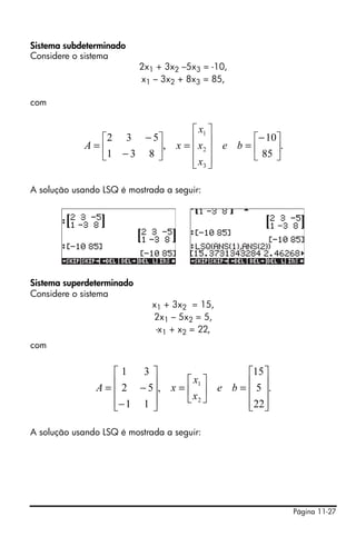 Sistema subdeterminado
Considere o sistema
                           2x1 + 3x2 –5x3 = -10,
                           x1 – 3x2 + 8x3 = 85,

com


                               ⎡ x1 ⎤
               ⎡ 2 3 − 5⎤      ⎢ ⎥           ⎡− 10⎤
             A=⎢        ⎥, x = ⎢ x 2 ⎥ e b = ⎢ 85 ⎥.
               ⎣1 − 3 8 ⎦      ⎢ x3 ⎥        ⎣    ⎦
                               ⎣ ⎦

A solução usando LSQ é mostrada a seguir:




Sistema superdeterminado
Considere o sistema
                              x1 + 3x2 = 15,
                              2x1 – 5x2 = 5,
                               -x1 + x2 = 22,
com


                 ⎡1   3⎤                    ⎡15 ⎤
                 ⎢ 2 − 5⎥, x = ⎡ x1 ⎤ e b = ⎢ 5 ⎥.
               A=⎢      ⎥      ⎢x ⎥         ⎢ ⎥
                 ⎢− 1 1 ⎥      ⎣ 2⎦         ⎢22⎥
                 ⎣      ⎦                   ⎣ ⎦

A solução usando LSQ é mostrada a seguir:




                                                       Página 11-27
 