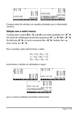 Compare estas três soluções com aquelas calculadas com o solucionador
numérico.

Solução com a matriz inversa
A solução para o sistema A⋅x = b, onde A é uma matriz quadrada é x = A-1⋅ b.
Isto resulta da multiplicação da primeira equação por A-1, ex. A-1⋅A⋅x = A-1⋅ b.
Por definição, A-1⋅A = I, assim escrevemos I⋅x = A-1⋅b. Também, I⋅x = x,
assim, temos, x = A-1⋅ b.


Para o exemplo usado anteriormente, a saber,

                            2x1 + 3x2 –5x3 = 13,
                            x1 – 3x2 + 8x3 = -13,
                            2x1 – 2x2 + 4x3 = -6,

encontramos a solução na calculadora a seguir:




que é o mesmo resultado encontrado anteriormente.




                                                                     Página 11-28
 