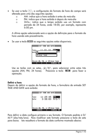 •   Se usar a tecla W, a configuração do formato de hora do campo será
    alterada para uma das seguintes opções:
         o      AM: indica que a hora exibida é antes do meio-dia
         o      PM: indica que a hora exibida é depois do meio-dia
         o      24-hs.: indica que o tempo exibido usa um formato com
                período de 24 horas, onde 18:00, por exemplo, representa
                6:00 pm.

    A última opção selecionada será a opção de definição para o formato da
    hora usando este procedimento.

•   Se usar a tecla @CHOOS as seguintes opções estão disponíveis.




    Use as teclas com as setas, —˜, para selecionar entre estas três
    opções (AM, PM, 24 horas).   Pressione a tecla !!@@OK#@ para fazer a
    operação.


Definir a hora
Depois de definir a opção do formato de hora, o formulário de entrada SET
TIME AND DATE será exibido:




Para definir a data configure primeiro o seu formato. O formato padrão é D/
M/Y (dia/mês/ano). Para modificar este formato pressione a tecla de seta
para baixo. Isto ressaltará o formato da data conforme mostrado abaixo:



                                                                    Página 1-10
 
