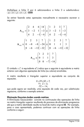 Multiplique a linha 2 por 6 adicionando-a a linha 3 e substituindo-a:
6#2#3 @RCIJ!

Se estiver fazendo estas operações manualmente é necessário escrever o
seguinte:


                       ⎛2 4    6 14 ⎞ ⎛ 1 2     3 7 ⎞
                       ⎜            ⎟ ⎜              ⎟
             A aug   = ⎜ 3 − 2 1 − 3⎟ ≅ ⎜ 3 − 2 1 − 3⎟
                       ⎜ 4 2 −1 − 4⎟ ⎜ 4 2 −1 − 4⎟
                       ⎝            ⎠ ⎝              ⎠
                    ⎛1 2     3    7 ⎞ ⎛1 2       3    7 ⎞
                    ⎜                 ⎟ ⎜                 ⎟
          A aug   ≅ ⎜ 0 − 8 − 8 − 24 ⎟ ≅ ⎜ 0 1   1    3 ⎟
                    ⎜ 0 − 6 − 13 − 32 ⎟ ⎜ 0 − 6 − 13 − 32 ⎟
                    ⎝                 ⎠ ⎝                 ⎠
                                   ⎛1 2 3 7 ⎞
                                   ⎜              ⎟
                         A aug   ≅ ⎜0 1 1 3 ⎟
                                   ⎜ 0 0 − 7 − 14 ⎟
                                   ⎝              ⎠

O símbolo ≅ (“ é equivalente a”) indica que o seguinte é equivalente a matriz
anterior com algumas operações de linha (ou coluna) envolvidas.

A matriz resultante é triangular superior e equivalente ao conjunto de
equações.
                              X +2Y+3Z = 7,
                                Y+ Z = 3,
                                 -7Z = -14,
que pode agora ser resolvida, uma equação de cada vez, por substituição
regressiva, conforme o exemplo anterior.

Eliminação Gaussian-Jordan usando matrizes
A Eliminação Gauss-Jordan consiste na continuação das operações de linha
na matriz triangular superior resultando do processo de eliminação progressiva
até que a matriz identidade resulta no local da matriz original A. Por exemplo,
para o caso apresentado, podemos continuar com as operações de linha
conforme a seguir:




                                                                   Página 11-34
 