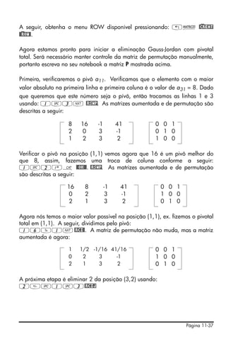A seguir, obtenha o menu ROW disponível pressionando: „Ø @)CREAT
@)@ROW@.

Agora estamos pronto para iniciar a eliminação Gauss-Jordan com pivotal
total. Será necessário manter controle da matriz de permutação manualmente,
portanto escreva no seu notebook a matriz P mostrada acima.

Primeiro, verificaremos o pivô a11. Verificamos que o elemento com o maior
valor absoluto na primeira linha e primeira coluna é o valor de a31 = 8. Dado
que queremos que este número seja o pívô, então trocamos as linhas 1 e 3
usando: 1#3L @RSWP. As matrizes aumentada e de permutação são
descritas a seguir:

                   8    16     -1        41           0 0 1
                   2    0       3        -1           0 1 0
                   1    2       3        2            1 0 0

Verificar o pivô na posição (1,1) vemos agora que 16 é um pivô melhor do
que 8, assim, fazemos uma troca de coluna conforme a seguir:
1#2‚N @@OK@@. @RSWP. As matrizes aumentada e de permutação
são descritas a seguir:

                   16     8         -1    41            0 0 1
                   0      2          3    -1            1 0 0
                   2      1          3    2             0 1 0

Agora nós temos o maior valor possível na posição (1,1), ex. fizemos o pivotal
total em (1,1). A seguir, dividimos pelo pivô:
16Y1L @RCI@. A matriz de permutação não muda, mas a matriz
aumentada é agora:

                   1    1/2 -1/16 41/16               0 0 1
                   0     2    3     -1                1 0 0
                   2     1    3      2                0 1 0

A próxima etapa é eliminar 2 da posição (3,2) usando:
2#1#3@RCIJ




                                                                   Página 11-37
 