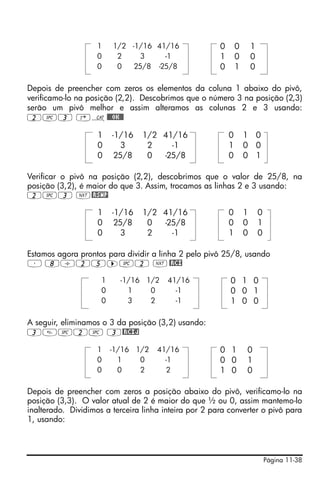 1    1/2 -1/16 41/16               0       0       1
                    0     2     3    -1                1       0       0
                    0     0   25/8 -25/8               0       1       0

Depois de preencher com zeros os elementos da coluna 1 abaixo do pivô,
verificamo-lo na posição (2,2). Descobrimos que o número 3 na posição (2,3)
serão um pivô melhor e assim alteramos as colunas 2 e 3 usando:
2#3 ‚N@@@OK@@

                    1    -1/16   1/2 41/16                 0       1 0
                    0      3      2    -1                  1       0 0
                    0     25/8    0  -25/8                 0       0 1

Verificar o pivô na posição (2,2), descobrimos que o valor de 25/8, na
posição (3,2), é maior do que 3. Assim, trocamos as linhas 2 e 3 usando:
2#3 L@RSWP

                    1    -1/16   1/2 41/16                 0       1       0
                    0     25/8    0  -25/8                 0       0       1
                    0      3      2    -1                  1       0       0

Estamos agora prontos para dividir a linha 2 pelo pivô 25/8, usando
³ 8/25™#2 L @RCI

                     1     -1/16 1/2    41/16              0 1 0
                     0       1    0       -1               0 0 1
                     0       3    2       -1               1 0 0

A seguir, eliminamos o 3 da posição (3,2) usando:
3#2# 3@RCIJ

                    1    -1/16 1/2   41/16             0 1         0
                    0      1    0      -1              0 0         1
                    0      0    2       2              1 0         0

Depois de preencher com zeros a posição abaixo do pivô, verificamo-lo na
posição (3,3). O valor atual de 2 é maior do que ½ ou 0, assim mantemo-lo
inalterado. Dividimos a terceira linha inteira por 2 para converter o pivô para
1, usando:




                                                                               Página 11-38
 