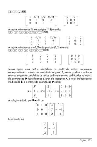 2Y3@RCI

                   1       -1/16 1/2     41/16         0 1 0
                   0         1    0        -1          0 0 1
                   0         0    1         1          1 0 0

A seguir, eliminamos ½ na posição (1,3) usando:
2 Y #3#1@RCIJ

                       1    -1/16    0       33/16       0    1      0
                       0      1      0         -1        0    0      1
                       0      0      1          1        1    0      0
A seguir, eliminamos o -–1/16 da posição (1,2) usando:
16 Y # 2#1@RCIJ

                       1       0         0       2           0 1 0
                       0       1         0       -1          0 0 1
                       0       0         1       1           1 0 0

Temos agora uma matriz identidade na parte da matriz aumentada
correspondente a matriz de coeficiente original A, assim podemos obter a
solução enquanto contabiliza as trocas da linha e coluna codificadas na matriz
de permutação P. Identificamos o vetor da incógnita x, o vetor independente
modificado b’ e a matriz de permutação P como:

                   ⎡X ⎤        ⎡2⎤        ⎡0 1 0 ⎤
                   ⎢ Y ⎥, b' = ⎢− 1⎥, P = ⎢0 0 1⎥.
                 x=⎢ ⎥         ⎢ ⎥        ⎢      ⎥
                   ⎢Z ⎥
                   ⎣ ⎦         ⎢1⎥
                               ⎣ ⎦        ⎢1 0 0⎥
                                          ⎣      ⎦
A solução é dada por P⋅x=b’ ou

                            ⎡0 1 0 ⎤ ⎡ X ⎤ ⎡ 3 ⎤
                            ⎢0 0 1⎥ ⋅ ⎢ Y ⎥ = ⎢− 1⎥.
                            ⎢      ⎥ ⎢ ⎥ ⎢ ⎥
                            ⎢1 0 0⎥ ⎢ Z ⎥ ⎢ 1 ⎥
                            ⎣      ⎦ ⎣ ⎦ ⎣ ⎦
Que resulta em

                                    ⎡Y ⎤ ⎡ 3 ⎤
                                    ⎢ Z ⎥ = ⎢− 1⎥.
                                    ⎢ ⎥ ⎢ ⎥
                                    ⎢X ⎥ ⎢ 1 ⎥
                                    ⎣ ⎦ ⎣ ⎦

                                                                     Página 11-39
 