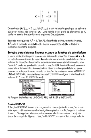 ⎡0   8   8⎤
                             ⎢ 7 − 13 8 ⎥.
                           C=⎢          ⎥
                             ⎢14 6 − 8⎥
                             ⎣          ⎦

O resultado (A-1)n×n = C n×n /det(A n×n), é um resultado geral que se aplica a
qualquer matriz não singular A. Uma forma geral para os elementos de C
pode ser escrita baseando-se no algoritmo Gauss-Jordan.

Baseado na equação A-1 = C/det(A), desenhada acima, a matriz inversa,
A-1, não é definida se det(A) = 0. Assim, a condição det(A) = 0 define
também uma matriz singular.

Solução para sistemas lineares usando as funções da calculadora
a forma mais simples para resolver um sistema de equações lineares A⋅x = b,
na calculadora é inserir b, insira A e depois use a função da divisão /. Se o
sistema de equações lineares for superdeterminado ou subdeterminado, uma
“solução” pode ser produzida usando a função LSQ (Least-SQuares), conforme
mostrado anteriormente. A calculadora oferece outras possibilidades para
resolver os sistemas lineares usando as funções incluídas no menu MATRICES’
LINEAR SYSTEMS.. acessíveis através da „Ø(configure o sinalizador do
sistema 117 para CHOOSE boxes):




As funções incluidas são LINSOLVE, REF, rref, RREF e SYST2MAT.

Função LINSOLVE
A função LINSOLVE toma como argumentos um conjunto de equações e um
vetor que contém os nomes das incógnitas e produz a solução para o sistema
linear. Os seguintes visores mostram a entrada do mecanismo de ajuda
(consulte o capítulo 1) para a função LINSOLVE e o exemplo correspondente




                                                                   Página 11-42
 