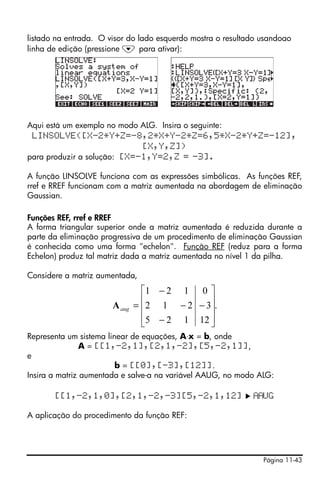 listado na entrada. O visor do lado esquerdo mostra o resultado usandoao
linha de edição (pressione ˜ para ativar):




Aqui está um exemplo no modo ALG. Insira o seguinte:
 LINSOLVE([X-2*Y+Z=-8,2*X+Y-2*Z=6,5*X-2*Y+Z=-12],
                             [X,Y,Z])
para produzir a solução: [X=-1,Y=2,Z = -3].

A função LINSOLVE funciona com as expressões simbólicas. As funções REF,
rref e RREF funcionam com a matriz aumentada na abordagem de eliminação
Gaussian.

Funções REF, rref e RREF
A forma triangular superior onde a matriz aumentada é reduzida durante a
parte da eliminação progressiva de um procedimento de eliminação Gaussian
é conhecida como uma forma "echelon". Função REF (reduz para a forma
Echelon) produz tal matriz dada a matriz aumentada no nível 1 da pilha.

Considere a matriz aumentada,
                                 ⎡1 − 2 1 0 ⎤
                                 ⎢           ⎥
                       A aug   = ⎢2 1 − 2 − 3⎥.
                                 ⎢5 − 2 1 12 ⎥
                                 ⎣           ⎦
Representa um sistema linear de equações, A⋅x = b, onde
                A = [[1,-2,1],[2,1,-2],[5,-2,1]],
e
                         b = [[0],[-3],[12]].
Insira a matriz aumentada e salve-a na variável AAUG, no modo ALG:

       [[1,-2,1,0],[2,1,-2,-3][5,-2,1,12]                       UG

A aplicação do procedimento da função REF:




                                                                Página 11-43
 