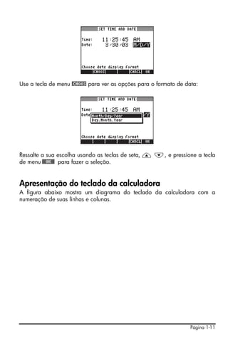 Use a tecla de menu @CHOOS para ver as opções para o formato de data:




Ressalte a sua escolha usando as teclas de seta, — ˜, e pressione a tecla
de menu !!@@OK#@ para fazer a seleção.


Apresentação do teclado da calculadora
A figura abaixo mostra um diagrama do teclado da calculadora com a
numeração de suas linhas e colunas.




                                                                  Página 1-11
 