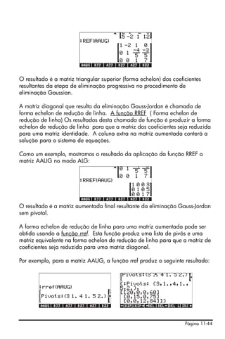 O resultado é a matriz triangular superior (forma echelon) dos coeficientes
resultantes da etapa de eliminação progressiva no procedimento de
eliminação Gaussian.

A matriz diagonal que resulta da eliminação Gauss-Jordan é chamada de
forma echelon de redução de linha. A função RREF ( Forma echelon de
redução de linha) Os resultados desta chamada de função é produzir a forma
echelon de redução de linha para que a matriz dos coeficientes seja reduzida
para uma matriz identidade. A coluna extra na matriz aumentada conterá a
solução para o sistema de equações.

Como um exemplo, mostramos o resultado da aplicação da função RREF a
matriz AAUG no modo ALG:




O resultado é a matriz aumentada final resultante da eliminação Gauss-Jordan
sem pivotal.

A forma echelon de redução de linha para uma matriz aumentada pode ser
obtida usando a função rref. Esta função produz uma lista de pivôs e uma
matriz equivalente na forma echelon de redução de linha para que a matriz de
coeficientes seja reduzida para uma matriz diagonal.

Por exemplo, para a matriz AAUG, a função rref produz o seguinte resultado:




                                                                    Página 11-44
 