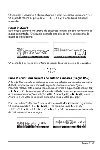 O Segundo visor acima é obtido ativando o linha de edição (pressione ˜).
O resultado mostra os pivôs de 3, 1, 4, 1, 5 e 2, e uma matriz diagonal
reduzida.

Função SYST2MAT
Esta função converte um sistema de equações lineares em seu equivalente de
matriz aumentada. O seguinte exemplo está disponível no mecanismo de
ajuda da calculadora:




O resultado é a matriz aumentada correspondente ao sistema de equações:

                                  X+Y = 0
                                   X-Y =2

Erros residuais nas soluções de sistemas lineares (função RSD)
A função RSD calcula os resíduos ou erros na solução da equação da matriz
A⋅x=b, representa um sistema de equações lineares n em incógnitas.
Podemos resolver este sistema conforme resolvemos a equação da matriz: f(x)
= b -A⋅x = 0. Suponha que, através do método numérico, produzimos como
a primeira aproximação a solução x(0). Avaliar f(x(0)) = b - A⋅x(0) = e ≠ 0.
Assim, e é um vetor de resíduos de função para o vetor x = x (0).

Para usar a função RSD você precisa dos termos b, A e x(0) como argumentos.
O vetor retornado é e = b - A⋅x(0). Por exemplo, usar A = [[2,-
1][0,2]], x(0) = [1.8,2.7] e b = [1,6], podemos encontrar o vetor
de residuais conforme a seguir:




                                                                 Página 11-45
 