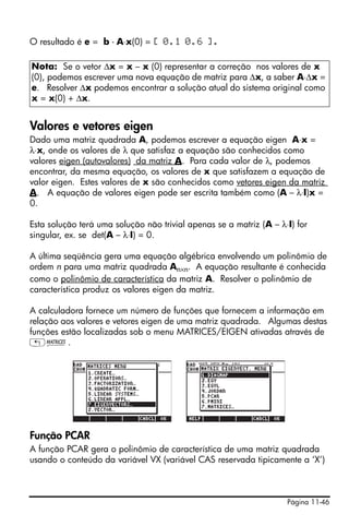 O resultado é e = b - A⋅x(0) = [ 0.1 0.6 ].

Nota: Se o vetor Δx = x – x (0) representar a correção nos valores de x
(0), podemos escrever uma nova equação de matriz para Δx, a saber A⋅Δx =
e. Resolver Δx podemos encontrar a solução atual do sistema original como
x = x(0) + Δx.


Valores e vetores eigen
Dado uma matriz quadrada A, podemos escrever a equação eigen A⋅x =
λ⋅x, onde os valores de λ que satisfaz a equação são conhecidos como
valores eigen (autovalores) da matriz A. Para cada valor de λ, podemos
encontrar, da mesma equação, os valores de x que satisfazem a equação de
valor eigen. Estes valores de x são conhecidos como vetores eigen da matriz
A. A equação de valores eigen pode ser escrita também como (A – λ⋅I)x =
0.

Esta solução terá uma solução não trivial apenas se a matriz (A – λ⋅I) for
singular, ex. se det(A – λ⋅I) = 0.

A última seqüência gera uma equação algébrica envolvendo um polinômio de
ordem n para uma matriz quadrada An×n. A equação resultante é conhecida
como o polinômio de característica da matriz A. Resolver o polinômio de
característica produz os valores eigen da matriz.

A calculadora fornece um número de funções que fornecem a informação em
relação aos valores e vetores eigen de uma matriz quadrada. Algumas destas
funções estão localizadas sob o menu MATRICES/EIGEN ativadas através de
„Ø.




Função PCAR
A função PCAR gera o polinômio de característica de uma matriz quadrada
usando o conteúdo da variável VX (variável CAS reservada tipicamente a ‘X’)



                                                                    Página 11-46
 