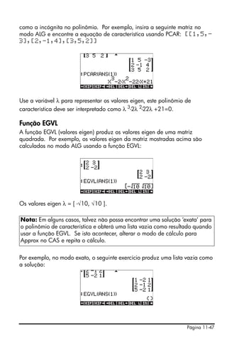 como a incógnita no polinômio. Por exemplo, insira a seguinte matriz no
modo ALG e encontre a equação de característica usando PCAR: [[1,5,-
3],[2,-1,4],[3,5,2]]




Use a variável λ para representar os valores eigen, este polinômio de
característica deve ser interpretado como λ 3-2λ 2-22λ +21=0.

Função EGVL
A função EGVL (valores eigen) produz os valores eigen de uma matriz
quadrada. Por exemplo, os valores eigen da matriz mostradas acima são
calculados no modo ALG usando a função EGVL:




Os valores eigen λ = [ -√10, √10 ].

Nota: Em alguns casos, talvez não possa encontrar uma solução ‘exata’ para
o polinômio de característica e obterá uma lista vazia como resultado quando
usar a função EGVL. Se isto acontecer, alterar o modo de cálculo para
Approx no CAS e repita o cálculo.


Por exemplo, no modo exato, o seguinte exercício produz uma lista vazia como
a solução:




                                                                   Página 11-47
 