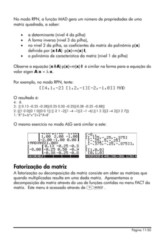 No modo RPN, a função MAD gera um número de propriedades de uma
matriz quadrada, a saber:

     •    a determinante (nível 4 da pilha)
     •    A forma inversa (nível 3 da pilha),
     •    no nível 2 da pilha, os coeficientes da matriz do polinômio p(x)
          definida por (x⋅I-A) ⋅p(x)=m(x)⋅I,
     •    o polinômio de característica da matriz (nível 1 de pilha)

Observe a equação (x⋅I-A)⋅p(x)=m(x)⋅I é similar na forma para a equação do
valor eigen A⋅x = λ⋅x.

Por exemplo, no modo RPN, tente:
              [[4,1,-2] [1,2,-1][-2,-1,0]] M D

O resultado é:
4: -8.
3: [[ 0.13 –0.25 –0.38][-0.25 0.50 –0.25][-0.38 –0.25 –0.88]]
2: {[[1 0 0][0 1 0][0 0 1]] [[ -2 1 –2][1 –4 –1][-2 –1 –6] [[-1 2 3][2 –4 2][3 2 7]]}
1: ‘X^3+-6*x^2+2*X+8’

O mesmo exercício no modo ALG será similar a este:




Fatorização da matriz
A fatorização ou decomposição da matriz consiste em obter as matrizes que
quando multiplicadas resulta em uma dada matriz. Apresentamos a
decomposição da matriz através do uso de funções contidas no menu FACT da
matriz. Este menu é acessado através de „Ø.




                                                                                        Página 11-50
 
