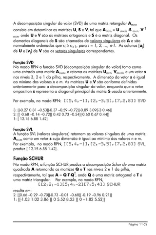 A decomposição singular do valor (SVD) de uma matriz retangular Am×n
consiste em determinar as matrizes U, S e V, tal que Am×n = U m×m ⋅S m×n ⋅V T
n×n, onde U e V são as matrizes ortogonais e S é a matriz diagonal. Os
elementos diagonais de S são chamados de valores singulares de A e são
normalmente ordenados que si ≥ si+1, para i = 1, 2, …, n-1. As colunas [uj]
de U e [vj] de V são os vetores singulares correspondentes.

Função SVD
No modo RPN a função SVD (decomposição singular do valor) toma como
uma entrada uma matriz An×m, e retorna as matrizes Un×n, Vm×m, e um vetor s
nos níveis 3, 2 e 1 da pilha, respectivamente. A dimensão do vetor s é igual
ao mínimo dos valores n e m. As matrizes U e V são conforme definidas
anteriormente para a decomposição singular do valor, enquanto que o vetor
omposition s representa a diagonal principal da matriz S usada anteriormente.

Por exemplo, no modo RPN: [[5,4,-1],[2,-3,5],[7,2,8]] SVD

3: [[-0.27 0.81 –0.53][-0.37 –0.59 –0.72][-0.89 3.09E-3 0.46]]
2: [[ -0.68 –0.14 –0.72][ 0.42 0.73 –0.54][-0.60 0.67 0.44]]
1: [ 12.15 6.88 1.42]


Função SVL
A função SVL (valores singulares) retornam os valores singulars de uma matriz
An×m como um vetor s cuja dimensão é igual ao mínimo dos valores n e m.
Por exemplo, no modo RPN, [[5,4,-1],[2,-3,5],[7,2,8]] SVL
produz [ 12.15 6.88 1.42].

Função SCHUR
No modo RPN, a função SCHUR produz a decomposição Schur de uma matriz
quadrada A retornando as matrizes Q e T nos níveis 2 e 1 da pilha,
respectivamente, tal que A = Q⋅T⋅QT, onde Q é uma matriz ortogonal e T é
uma matriz triangular. Por exemplo, no modo RPN,
               [[2,3,-1][5,4,-2][7,5,4]] SCHUR
resulta em:
2: [[0.66 –0.29 –0.70][-0.73 –0.01 –0.68][ -0.19 –0.96 0.21]]
1: [[-1.03 1.02 3.86 ][ 0 5.52 8.23 ][ 0 –1.82 5.52]]




                                                                  Página 11-52
 