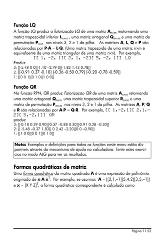 Função LQ
A função LQ produz a fatorização LQ de uma matriz An×m reotornando uma
matriz trapezoidal inferior Ln×m , uma matriz ortogonal Qm×m e uma matriz de
permutação Pn×n nos níveis 3, 2 e 1 da pilha. As matrizes A, L, Q e P são
relacionadas por P⋅A = L⋅Q. (Uma matriz trapezoida de uma matriz n×m é
equivaloente de uma matriz triangular de uma matriz n×n). Por exemplo,
            [[ 1, -2, 1][ 2, 1, -2][ 5, -2, 1]] LQ
Produz
3: [[-5.48 0 0][-1.10 –2.79 0][-1.83 1.43 0.78]]
2: [[-0.91 0.37 -0.18] [-0.36 -0.50 0.79] [-0.20 -0.78 -0.59]]
1: [[0 0 1][0 1 0][1 0 0]]

Função QR
Na função RPN, QR produz Fatorização QR de uma matriz An×m retornando
uma matriz ortogonal Qn×n, uma matriz trapezoidal superior Rn×m e uma
matriz de permutação Pm×m nos níveis 3, 2 e 1 da pilha. As matrizes A, P, Q
e R são relacionadas por A⋅P = Q⋅R. Por exemplo, [[ 1,-2,1][ 2,1,-
2][ 5,-2,1]] QR
produz
3: [[-0.18 0.39 0.90][-0.37 –0.88 0.30][-0.91 0.28 –0.30]]
2: [[ -5.48 –0.37 1.83][ 0 2.42 –2.20][0 0 –0.90]]
1: [[1 0 0][0 0 1][0 1 0]]


Nota: Exemplos e definições para todas as funções neste menu estão dis-
poníveis através do mecanismo de ajuda na calculadora. Tente estes exercí-
cios no modo ALG para ver os resultados.


Formas quadráticas de matriz
Uma forma quadrática da matriz quadrada A é uma expressão de polinômio
originada de x⋅A⋅xT. Por exemplo, se usarmos A = [[2,1,–1][5,4,2][3,5,–1]]
e x = [X Y Z]T, a forma quadrática correspondente é calculada como




                                                                 Página 11-53
 