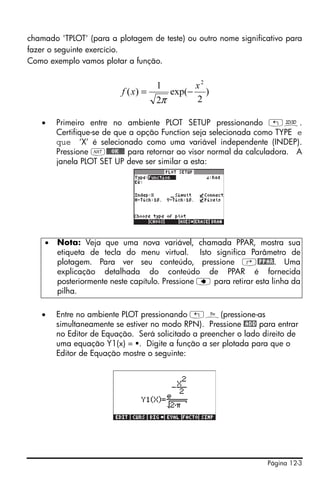 chamado 'TPLOT' (para a plotagem de teste) ou outro nome significativo para
fazer o seguinte exercício.
Como exemplo vamos plotar a função.


                                     1            x2
                          f ( x) =        exp(−      )
                                     2π           2

   •    Primeiro entre no ambiente PLOT SETUP pressionando „ô.
        Certifique-se de que a opção Function seja selecionada como TYPE e
        que ‘X’ é selecionado como uma variável independente (INDEP).
        Pressione L@@@OK@@@ para retornar ao visor normal da calculadora. A
        janela PLOT SET UP deve ser similar a esta:




    •   Nota: Veja que uma nova variável, chamada PPAR, mostra sua
        etiqueta de tecla do menu virtual. Isto significa Parâmetro de
        plotagem. Para ver seu conteúdo, pressione ‚@PPAR. Uma
        explicação detalhada do conteúdo de PPAR é fornecida
        posteriormente neste capítulo. Pressione ƒ para retirar esta linha da
        pilha.

   •    Entre no ambiente PLOT pressionando „ñ(pressione-as
        simultaneamente se estiver no modo RPN). Pressione @ADD para entrar
        no Editor de Equação. Será solicitado a preencher o lado direito de
        uma equação Y1(x) = . Digite a função a ser plotada para que o
        Editor de Equação mostre o seguinte:




                                                                   Página 12-3
 
