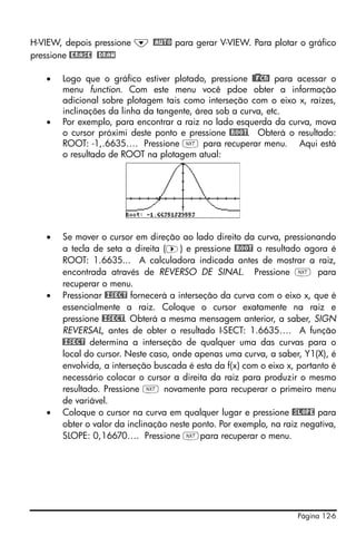 H-VIEW, depois pressione ˜ @AUTO para gerar V-VIEW. Para plotar o gráfico
pressione @ERASE @DRAW

   •   Logo que o gráfico estiver plotado, pressione @)@FCN! para acessar o
       menu function. Com este menu você pdoe obter a informação
       adicional sobre plotagem tais como interseção com o eixo x, raízes,
       inclinações da linha da tangente, área sob a curva, etc.
   •   Por exemplo, para encontrar a raiz no lado esquerda da curva, mova
       o cursor próximi deste ponto e pressione @ROOT. Obterá o resultado:
       ROOT: -1,.6635…. Pressione L para recuperar menu. Aqui está
       o resultado de ROOT na plotagem atual:




   •   Se mover o cursor em direção ao lado direito da curva, pressionando
       a tecla de seta a direita (™) e pressione @ROOT o resultado agora é
       ROOT: 1.6635... A calculadora indicada antes de mostrar a raiz,
       encontrada através de REVERSO DE SINAL. Pressione L para
       recuperar o menu.
   •   Pressionar @ISECT fornecerá a interseção da curva com o eixo x, que é
       essencialmente a raiz. Coloque o cursor exatamente na raiz e
       pressione @ISECT. Obterá a mesma mensagem anterior, a saber, SIGN
       REVERSAL, antes de obter o resultado I-SECT: 1.6635…. A função
       @ISECT determina a interseção de qualquer uma das curvas para o
       local do cursor. Neste caso, onde apenas uma curva, a saber, Y1(X), é
       envolvida, a interseção buscada é esta da f(x) com o eixo x, portanto é
       necessário colocar o cursor a direita da raiz para produzir o mesmo
       resultado. Pressione L novamente para recuperar o primeiro menu
       de variável.
   •   Coloque o cursor na curva em qualquer lugar e pressione @SLOPE para
       obter o valor da inclinação neste ponto. Por exemplo, na raiz negativa,
       SLOPE: 0,16670…. Pressione Lpara recuperar o menu.




                                                                   Página 12-6
 
