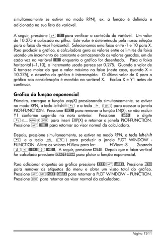 simultaneamente se estiver no modo RPN), ex. a função é definida e
adicionada na sua lista de variável.

A seguir, pressione ‚@@@X@@@ para verificar o conteúdo da variável. Um valor
de 10.275 é colocado na pilha. Este valor é determinado pela nossa seleção
para a faixa do visor horizontal. Selecionamos uma faixa entre -1 e 10 para X.
Para produzir o gráfico, a calculadora gera os valores entre os limites da faixa
usando um incremento de constante e armazenando os valores gerados, um de
cada vez na variável @@@X@@@ enquanto o gráfico for desenhado. Para a faixa
horizontal (–1,10), o incremento usado parece ser 0.275. Quando o valor de
X torna-se maior do que o valor máximo na faixa (neste caso, quando X =
10.275), o desenho do gráfico é interrompido. O último valor de X para o
gráfico sob consideração é mantido na variável X. Exclua X e Y1 antes de
continuar.

Gráfico da função exponencial
Primeiro, carregue a função exp(X) pressionando simultaneamente, se estiver
no modo RPN, a tecla left-shift „ e a tecla ñ (V) para acessar a janela
PLOT-FUNCTION. Pressione @@DEL@@ para remover a função LN(X), se não excluir
Y1 conforme sugerido na nota anterior.         Pressione    @@ADD@! e digite
„¸~x` para inseri EXP(X) e retornar a janela PLOT-FUNCTION.
Pressione L@@@OK@@@ para retornar ao visor normal da calculadora.

Depois, pressione simultaneamente, se estiver no modo RPN, a tecla left-shift
„ e a tecla ò (B) para produzir a janela PLOT WINDOW -
FUNCTION. Altere os valores H-View para ler:            H-View: -8     2usando
8@@@OK@@ 2@@@OK@@@. A seguir, pressione @AUTO. Depois que a faixa vertical
for calculada pressione @ERASE @DRAW para plotar a função exponencial.

Para adicionar etiquetas ao gráfico pressione @EDIT L@)LABEL. Pressione MENU
para remover as etiquetas do menu e obter um visão total do gráfico.
Pressione LL@)PICT! @CANCL para retornar a PLOT WINDOW – FUNCTION.
Pressione ` para retornar ao visor normal da calculadora.




                                                                    Página 12-11
 