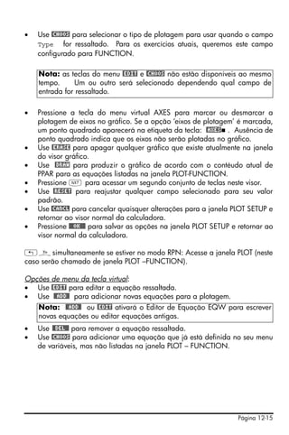•   Use @CHOOS para selecionar o tipo de plotagem para usar quando o campo
    Type for ressaltado. Para os exercícios atuais, queremos este campo
    configurado para FUNCTION.

    Nota: as teclas do menu @EDIT e @CHOOS não estão disponíveis ao mesmo
    tempo.     Um ou outro será selecionado dependendo qual campo de
    entrada for ressaltado.

•   Pressione a tecla do menu virtual AXES para marcar ou desmarcar a
    plotagem de eixos no gráfico. Se a opção ‘eixos de plotagem’ é marcada,
    um ponto quadrado aparecerá na etiqueta da tecla: @AXES . Ausência de
    ponto quadrado indica que os eixos não serão plotadas no gráfico.
•   Use @ERASE para apagar qualquer gráfico que existe atualmente na janela
    do visor gráfico.
•   Use @DRAW para produzir o gráfico de acordo com o contéudo atual de
    PPAR para as equações listadas na janela PLOT-FUNCTION.
•   Pressione L para acessar um segundo conjunto de teclas neste visor.
•   Use @RESET para reajustar qualquer campo selecionado para seu valor
    padrão.
•   Use @CANCL para cancelar quaisquer alterações para a janela PLOT SETUP e
    retornar ao visor normal da calculadora.
•   Pressione @@@OK@@@ para salvar as opções na janela PLOT SETUP e retornar ao
    visor normal da calculadora.

„ñsimultaneamente se estiver no modo RPN: Acesse a janela PLOT (neste
caso serão chamado de janela PLOT –FUNCTION).

Opções de menu da tecla virtual:
• Use @EDIT para editar a equação ressaltada.
• Use @@ADD@! para adicionar novas equações para a plotagem.
    Nota: @@ADD@! ou @EDIT ativará o Editor de Equação EQW para escrever
    novas equações ou editar equações antigas.
•   Use @@DEL@@ para remover a equação ressaltada.
•   Use @CHOOS para adicionar uma equação que já está definida no seu menu
    de variáveis, mas não listadas na janela PLOT – FUNCTION.




                                                                   Página 12-15
 